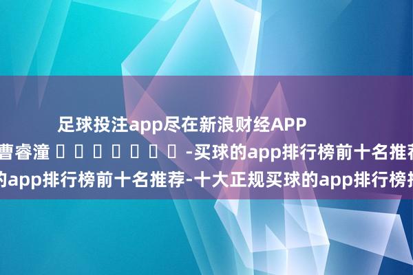 足球投注app尽在新浪财经APP            						包袱裁剪：曹睿潼 							-买球的app排行榜前十名推荐-十大正规买球的app排行榜推荐