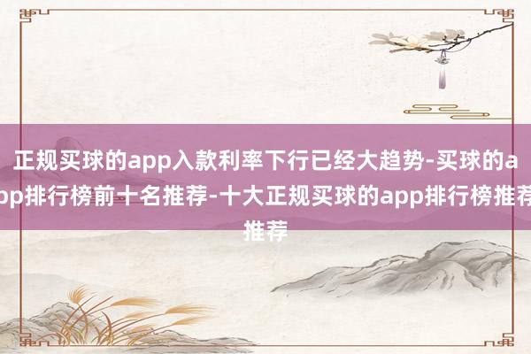 正规买球的app入款利率下行已经大趋势-买球的app排行榜前十名推荐-十大正规买球的app排行榜推荐