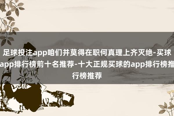 足球投注app咱们并莫得在职何真理上齐灭绝-买球的app排行榜前十名推荐-十大正规买球的app排行榜推荐