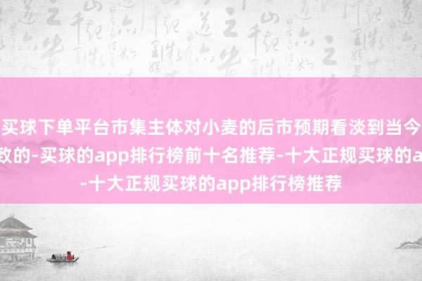 买球下单平台市集主体对小麦的后市预期看淡到当今依然是高度一致的-买球的app排行榜前十名推荐-十大正规买球的app排行榜推荐