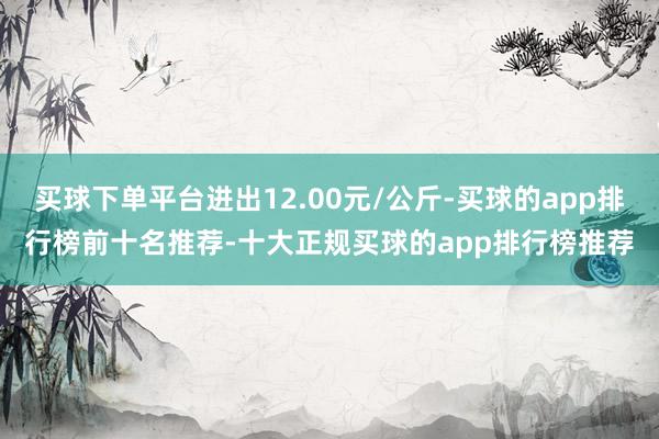 买球下单平台进出12.00元/公斤-买球的app排行榜前十名推荐-十大正规买球的app排行榜推荐