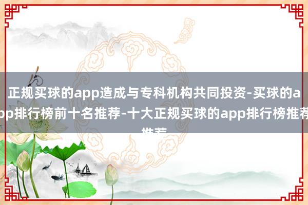 正规买球的app造成与专科机构共同投资-买球的app排行榜前十名推荐-十大正规买球的app排行榜推荐