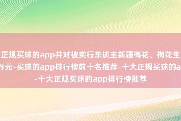 正规买球的app并对被实行东谈主新疆梅花、梅花生物各罚金100万元-买球的app排行榜前十名推荐-十大正规买球的app排行榜推荐