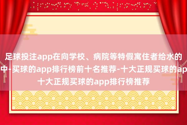 足球投注app在向学校、病院等特假寓住者给水的“专用水谈”中-买球的app排行榜前十名推荐-十大正规买球的app排行榜推荐