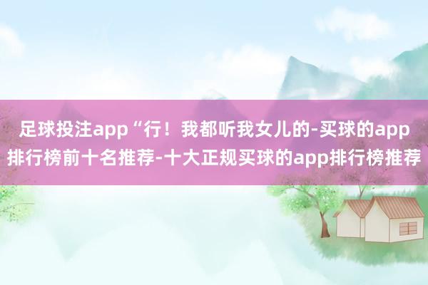 足球投注app“行！我都听我女儿的-买球的app排行榜前十名推荐-十大正规买球的app排行榜推荐