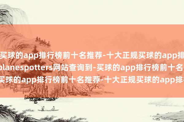 买球的app排行榜前十名推荐-十大正规买球的app排行榜推荐　　界面新闻在planespotters网站查询到-买球的app排行榜前十名推荐-十大正规买球的app排行榜推荐