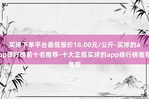 买球下单平台最低报价18.00元/公斤-买球的app排行榜前十名推荐-十大正规买球的app排行榜推荐