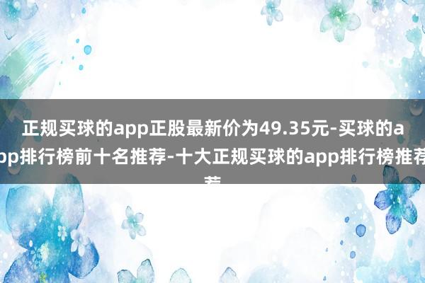 正规买球的app正股最新价为49.35元-买球的app排行榜前十名推荐-十大正规买球的app排行榜推荐