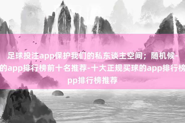 足球投注app保护我们的私东谈主空间；随机候-买球的app排行榜前十名推荐-十大正规买球的app排行榜推荐