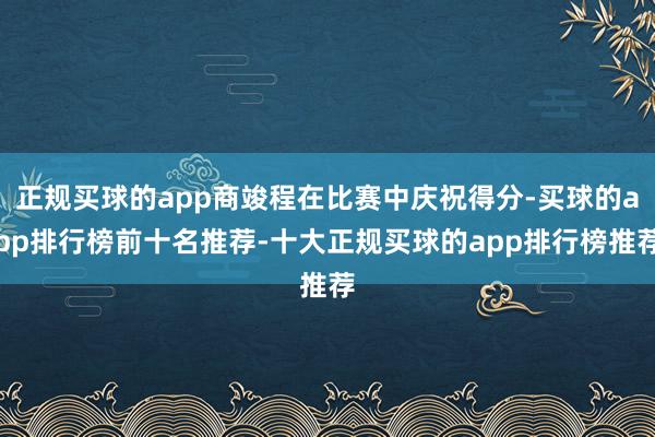 正规买球的app商竣程在比赛中庆祝得分-买球的app排行榜前十名推荐-十大正规买球的app排行榜推荐