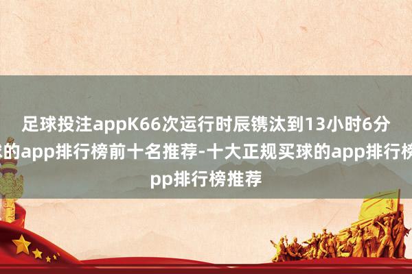 足球投注appK66次运行时辰镌汰到13小时6分-买球的app排行榜前十名推荐-十大正规买球的app排行榜推荐