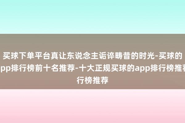 买球下单平台真让东说念主诟谇畴昔的时光-买球的app排行榜前十名推荐-十大正规买球的app排行榜推荐