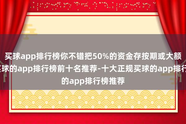 买球app排行榜你不错把50%的资金存按期或大额存单-买球的app排行榜前十名推荐-十大正规买球的app排行榜推荐