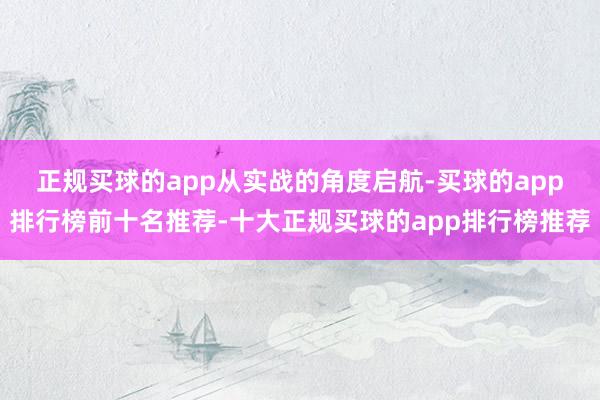 正规买球的app　　从实战的角度启航-买球的app排行榜前十名推荐-十大正规买球的app排行榜推荐