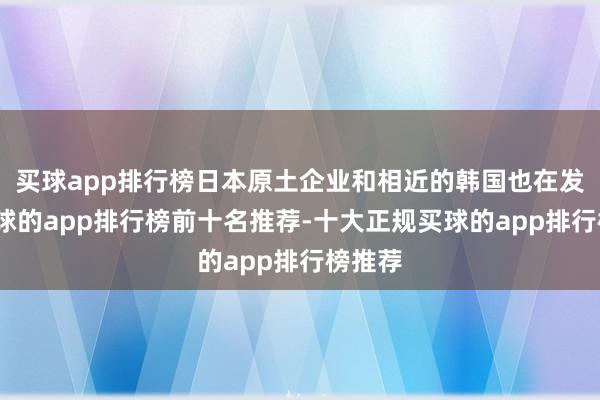 买球app排行榜日本原土企业和相近的韩国也在发力-买球的app排行榜前十名推荐-十大正规买球的app排行榜推荐