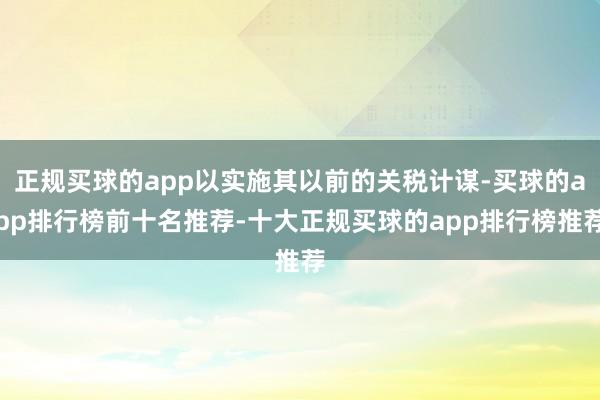 正规买球的app以实施其以前的关税计谋-买球的app排行榜前十名推荐-十大正规买球的app排行榜推荐