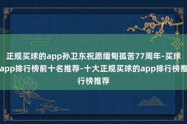 正规买球的app孙卫东祝愿缅甸孤苦77周年-买球的app排行榜前十名推荐-十大正规买球的app排行榜推荐