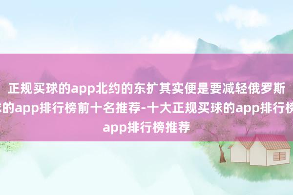 正规买球的app北约的东扩其实便是要减轻俄罗斯-买球的app排行榜前十名推荐-十大正规买球的app排行榜推荐