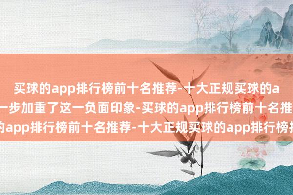 买球的app排行榜前十名推荐-十大正规买球的app排行榜推荐赫然进一步加重了这一负面印象-买球的app排行榜前十名推荐-十大正规买球的app排行榜推荐