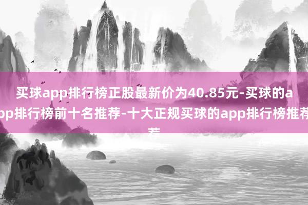 买球app排行榜正股最新价为40.85元-买球的app排行榜前十名推荐-十大正规买球的app排行榜推荐