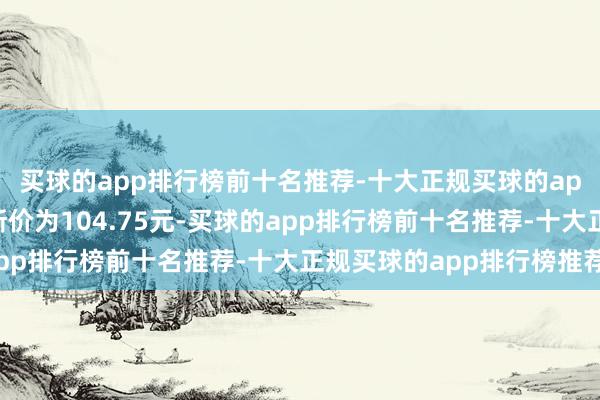 买球的app排行榜前十名推荐-十大正规买球的app排行榜推荐正股最新价为104.75元-买球的app排行榜前十名推荐-十大正规买球的app排行榜推荐