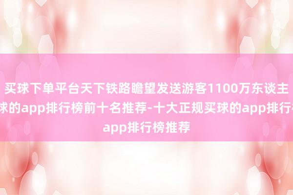 买球下单平台天下铁路瞻望发送游客1100万东谈主次-买球的app排行榜前十名推荐-十大正规买球的app排行榜推荐