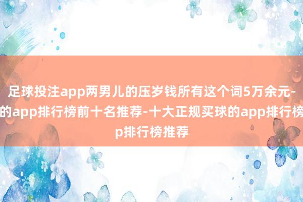 足球投注app两男儿的压岁钱所有这个词5万余元-买球的app排行榜前十名推荐-十大正规买球的app排行榜推荐