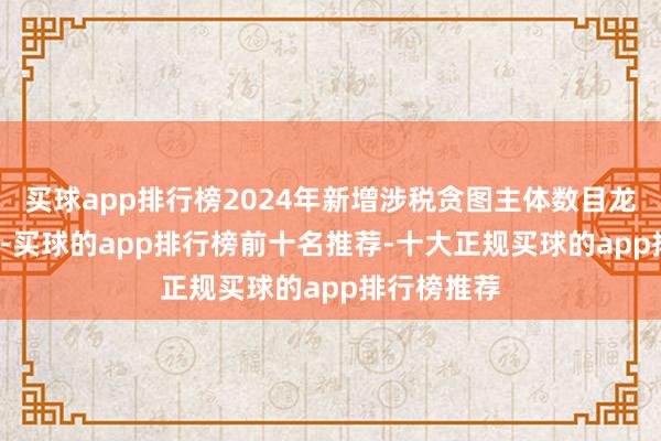 买球app排行榜2024年新增涉税贪图主体数目龙套2.2万户-买球的app排行榜前十名推荐-十大正规买球的app排行榜推荐