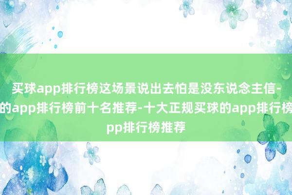 买球app排行榜这场景说出去怕是没东说念主信-买球的app排行榜前十名推荐-十大正规买球的app排行榜推荐