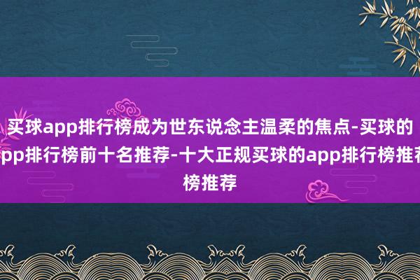 买球app排行榜成为世东说念主温柔的焦点-买球的app排行榜前十名推荐-十大正规买球的app排行榜推荐