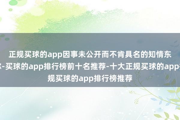 正规买球的app　　因事未公开而不肯具名的知情东说念主士称-买球的app排行榜前十名推荐-十大正规买球的app排行榜推荐