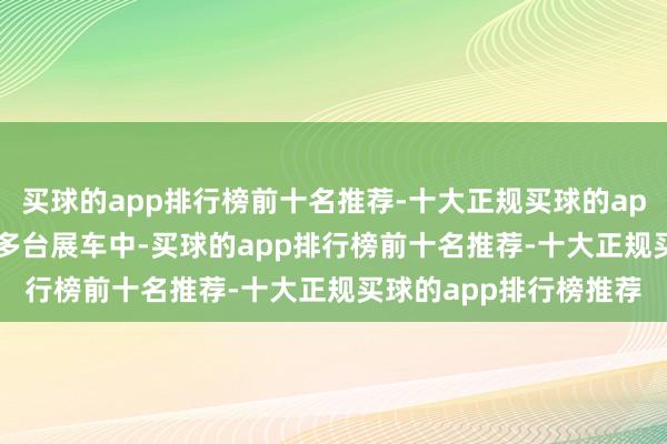 买球的app排行榜前十名推荐-十大正规买球的app排行榜推荐在1100多台展车中-买球的app排行榜前十名推荐-十大正规买球的app排行榜推荐