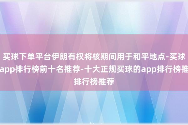 买球下单平台伊朗有权将核期间用于和平地点-买球的app排行榜前十名推荐-十大正规买球的app排行榜推荐