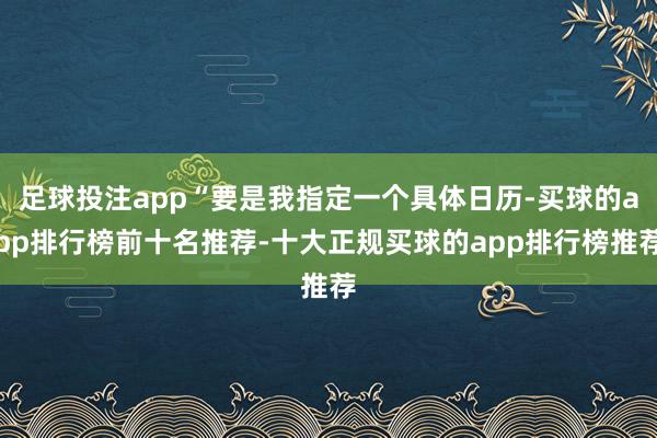足球投注app“要是我指定一个具体日历-买球的app排行榜前十名推荐-十大正规买球的app排行榜推荐