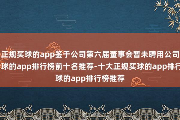 正规买球的app鉴于公司第六届董事会暂未聘用公司CEO-买球的app排行榜前十名推荐-十大正规买球的app排行榜推荐
